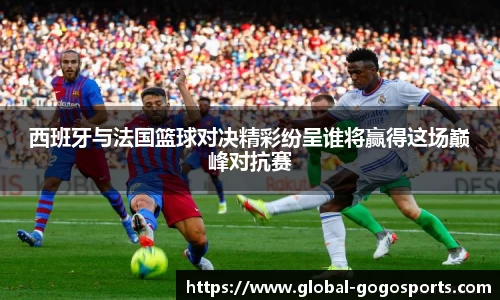 西班牙与法国篮球对决精彩纷呈谁将赢得这场巅峰对抗赛